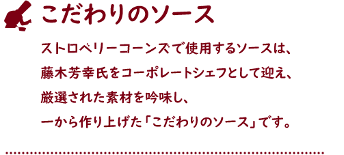 こだわりのソース ストロベリーコーンズで使用するソースは、藤木芳幸氏をコーポレートシェフとして迎え、厳選された素材を吟味し、一から作り上げた「こだわりのソース」です。